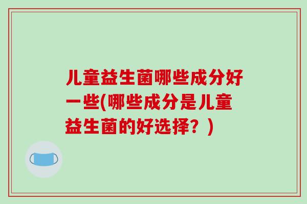 儿童益生菌哪些成分好一些(哪些成分是儿童益生菌的好选择？)