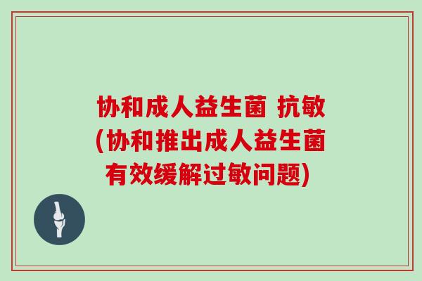 协和成人益生菌 抗敏(协和推出成人益生菌 有效缓解过敏问题)