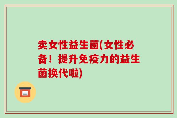 卖女性益生菌(女性必备！提升免疫力的益生菌换代啦)