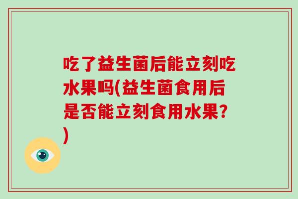 吃了益生菌后能立刻吃水果吗(益生菌食用后是否能立刻食用水果？)