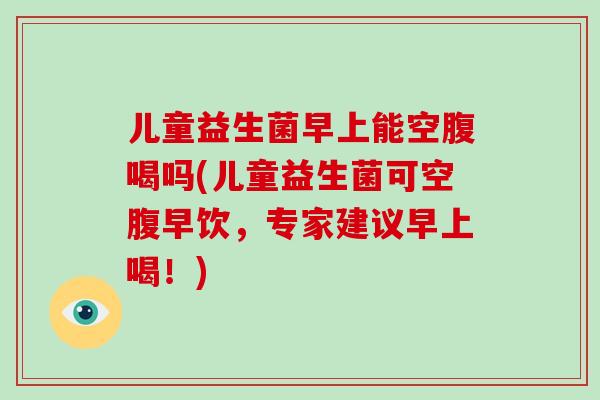 儿童益生菌早上能空腹喝吗(儿童益生菌可空腹早饮，专家建议早上喝！)