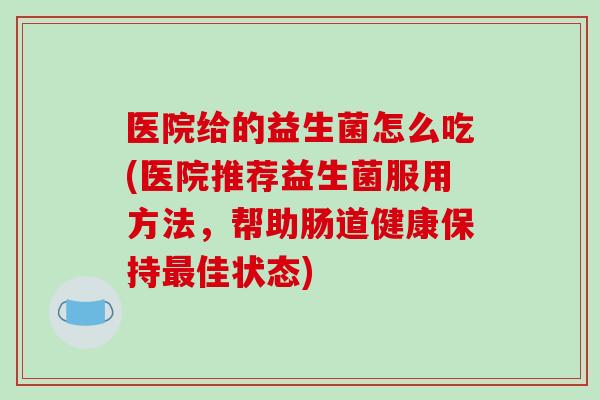 医院给的益生菌怎么吃(医院推荐益生菌服用方法，帮助肠道健康保持最佳状态)