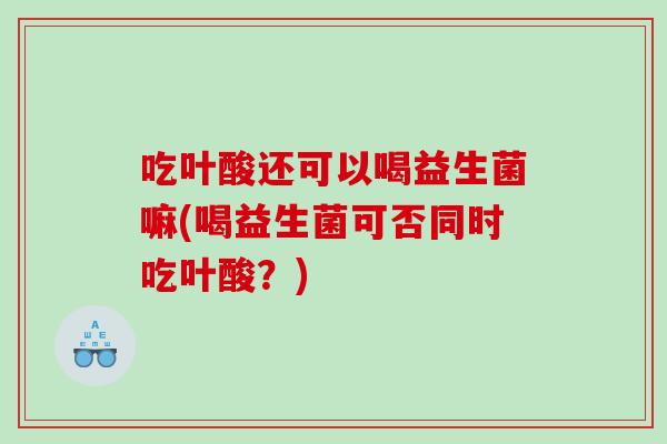 吃叶酸还可以喝益生菌嘛(喝益生菌可否同时吃叶酸？)