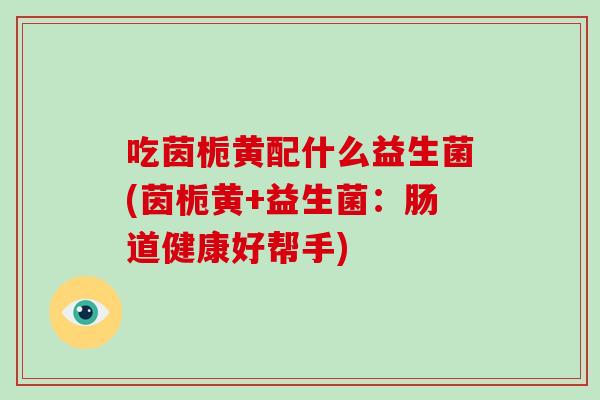 吃茵栀黄配什么益生菌(茵栀黄+益生菌：肠道健康好帮手)