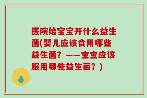 医院给宝宝开什么益生菌(婴儿应该食用哪些益生菌？——宝宝应该服用哪些益生菌？)