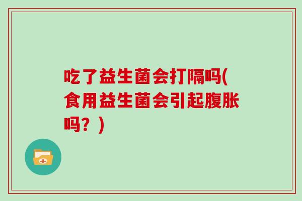 吃了益生菌会打隔吗(食用益生菌会引起腹胀吗？)