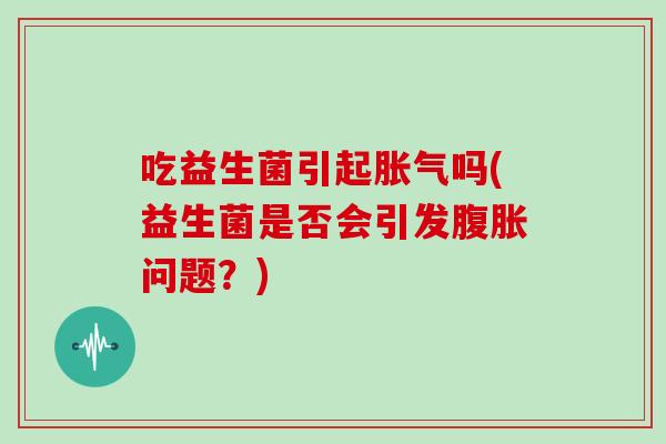吃益生菌引起胀气吗(益生菌是否会引发腹胀问题？)