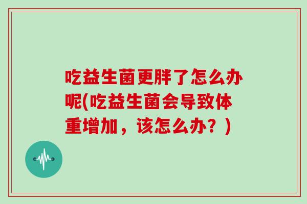 吃益生菌更胖了怎么办呢(吃益生菌会导致体重增加,该怎么办?) 吃益生菌更胖了怎么办呢(吃益生菌会导致体重增加,该怎么办?)