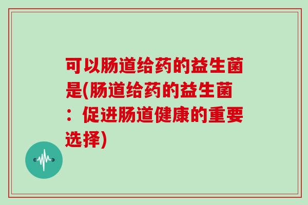 可以肠道给药的益生菌是(肠道给药的益生菌：促进肠道健康的重要选择)