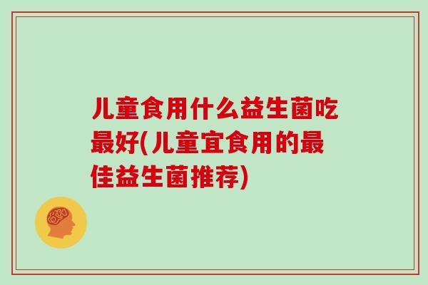 儿童食用什么益生菌吃好(儿童宜食用的佳益生菌推荐) 儿童食用什么益生菌吃好(儿童宜食用的佳益生菌推荐)
