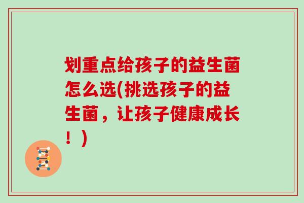 划重点给孩子的益生菌怎么选(挑选孩子的益生菌，让孩子健康成长！)