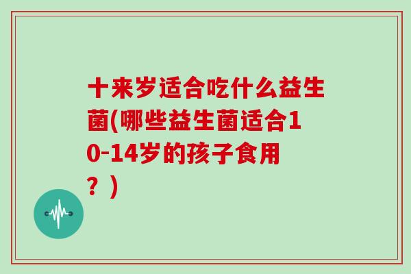 十来岁适合吃什么益生菌(哪些益生菌适合10-14岁的孩子食用？)
