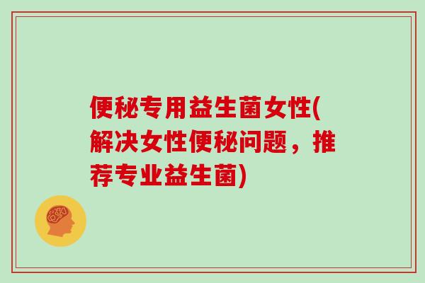 便秘专用益生菌女性(解决女性便秘问题，推荐专业益生菌)