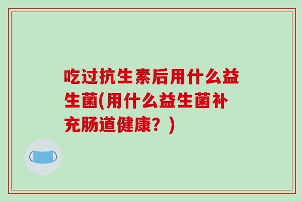 吃过抗生素后用什么益生菌(用什么益生菌补充肠道健康？)