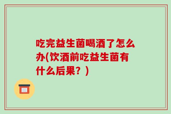 吃完益生菌喝酒了怎么办(饮酒前吃益生菌有什么后果？)