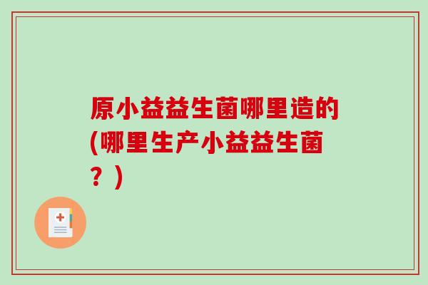 原小益益生菌哪里造的(哪里生产小益益生菌?) 原小益益生菌哪里造的(哪里生产小益益生菌?)