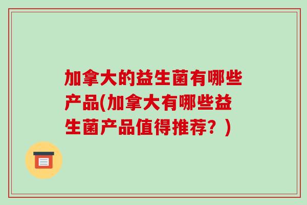 加拿大的益生菌有哪些产品(加拿大有哪些益生菌产品值得推荐？)