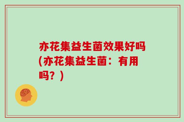 亦花集益生菌效果好吗(亦花集益生菌：有用吗？)