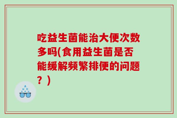 吃益生菌能大便次数多吗(食用益生菌是否能缓解频繁排便的问题?) 吃益生菌能大便次数多吗(食用益生菌是否能缓解频繁排便的问题?)