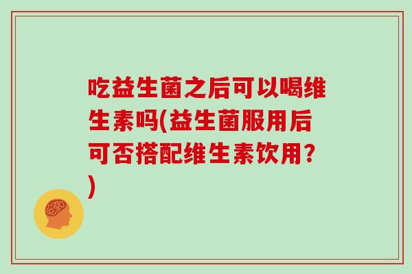 吃益生菌之后可以喝维生素吗(益生菌服用后可否搭配维生素饮用？)