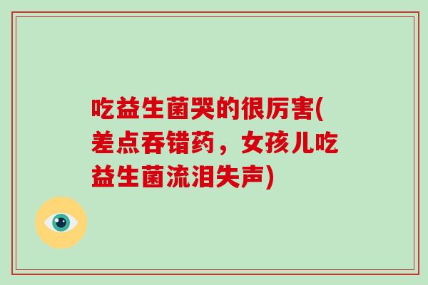 吃益生菌哭的很厉害(差点吞错药,女孩儿吃益生菌流泪失声) 吃益生菌哭的很厉害(差点吞错药,女孩儿吃益生菌流泪失声)