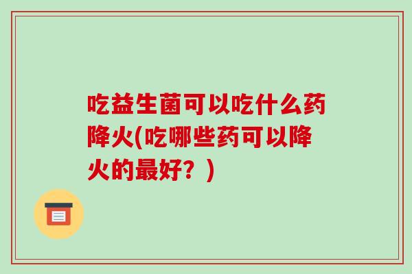 吃益生菌可以吃什么药降火(吃哪些药可以降火的最好？)
