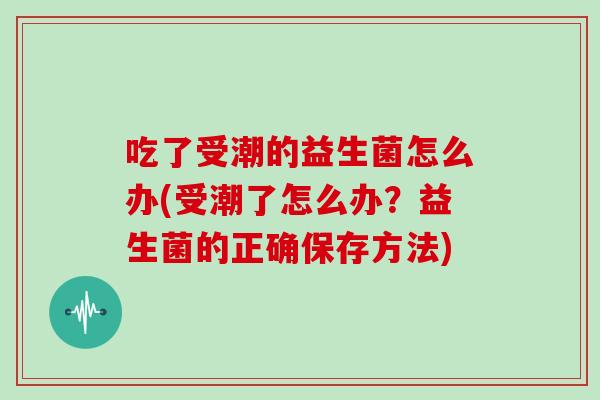 吃了受潮的益生菌怎么办(受潮了怎么办？益生菌的正确保存方法)