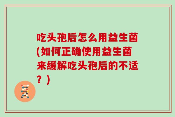 吃头孢后怎么用益生菌(如何正确使用益生菌来缓解吃头孢后的不适？)