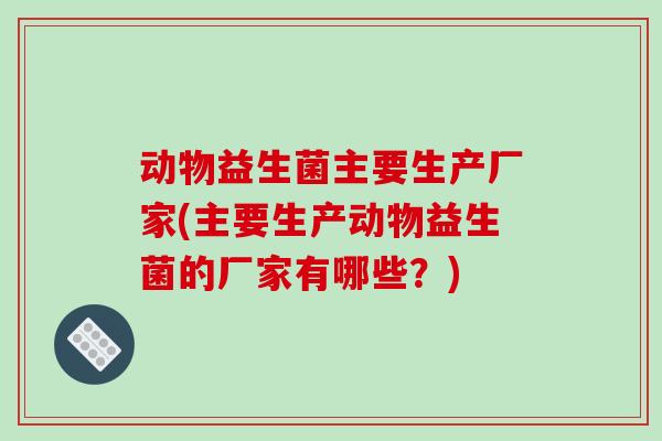 动物益生菌主要生产厂家(主要生产动物益生菌的厂家有哪些？)