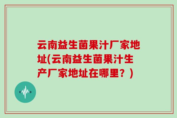 云南益生菌果汁厂家地址(云南益生菌果汁生产厂家地址在哪里？)