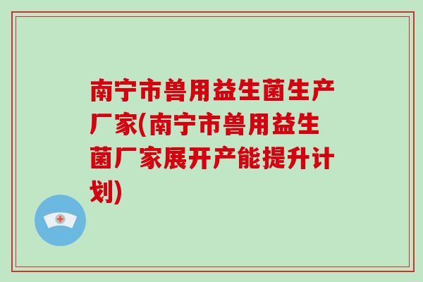 南宁市兽用益生菌生产厂家(南宁市兽用益生菌厂家展开产能提升计划)