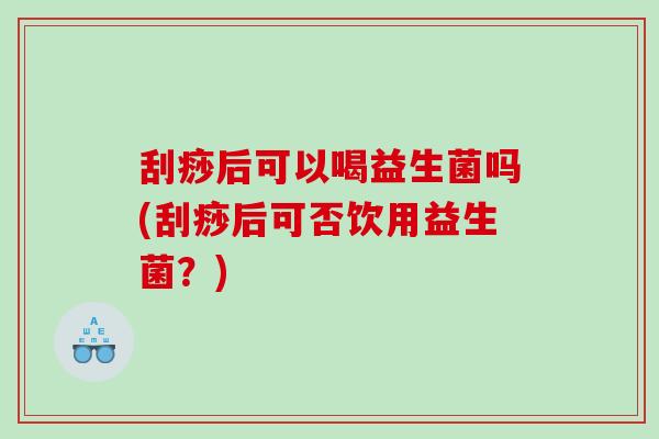 刮痧后可以喝益生菌吗(刮痧后可否饮用益生菌?) 刮痧后可以喝益生菌吗(刮痧后可否饮用益生菌?)