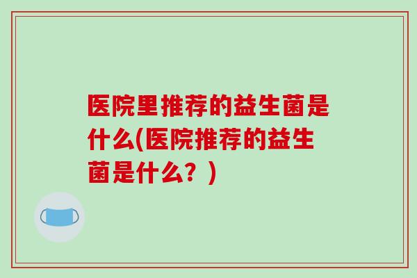 医院里推荐的益生菌是什么(医院推荐的益生菌是什么？)