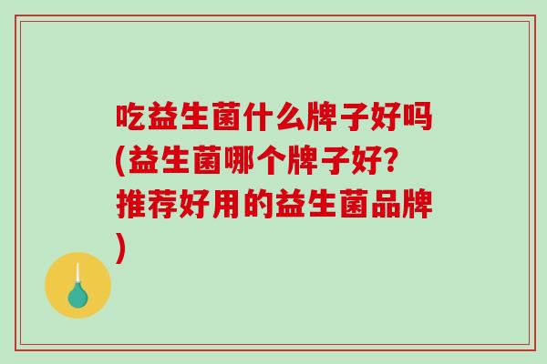 吃益生菌什么牌子好吗(益生菌哪个牌子好？推荐好用的益生菌品牌)