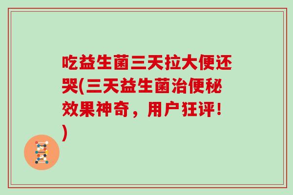 吃益生菌三天拉大便还哭(三天益生菌治便秘效果神奇，用户狂评！)