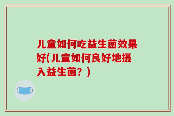 儿童如何吃益生菌效果好(儿童如何良好地摄入益生菌?) 儿童如何吃益生菌效果好(儿童如何良好地摄入益生菌?)