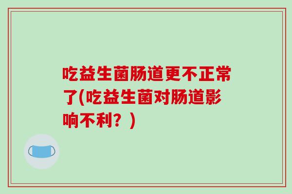 吃益生菌肠道更不正常了(吃益生菌对肠道影响不利?) 吃益生菌肠道更不正常了(吃益生菌对肠道影响不利?)