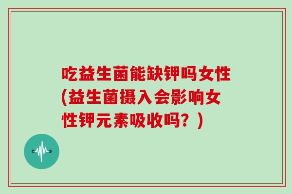 吃益生菌能缺钾吗女性(益生菌摄入会影响女性钾元素吸收吗？)