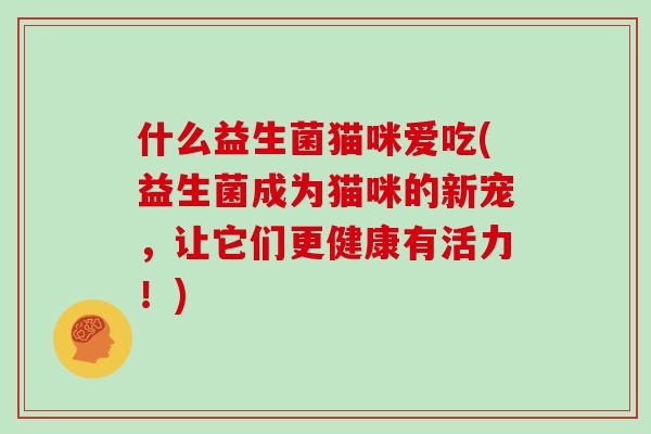 什么益生菌猫咪爱吃(益生菌成为猫咪的新宠，让它们更健康有活力！)