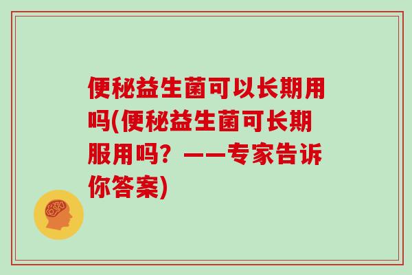 益生菌可以长期用吗(益生菌可长期服用吗?——专家告诉你答案) 益生菌可以长期用吗(益生菌可长期服用吗?——专家告诉你答案)