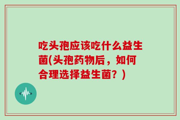 吃头孢应该吃什么益生菌(头孢药物后，如何合理选择益生菌？)