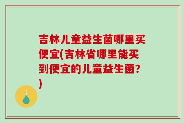 吉林儿童益生菌哪里买便宜(吉林省哪里能买到便宜的儿童益生菌？)