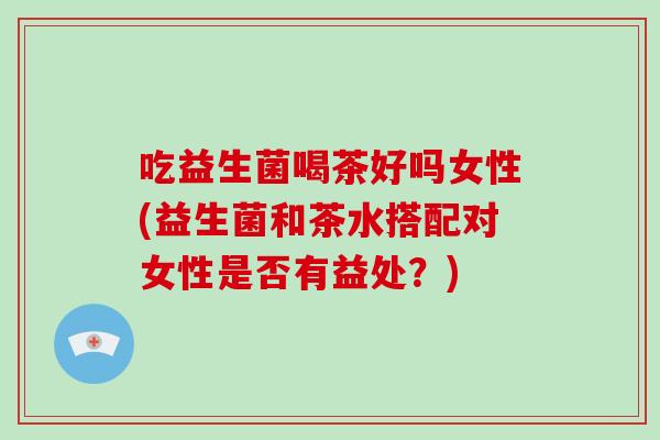 吃益生菌喝茶好吗女性(益生菌和茶水搭配对女性是否有益处？)