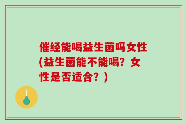 催经能喝益生菌吗女性(益生菌能不能喝？女性是否适合？)