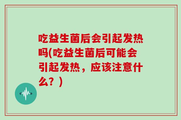 吃益生菌后会引起发热吗(吃益生菌后可能会引起发热，应该注意什么？)