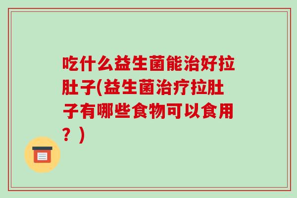 吃什么益生菌能治好拉肚子(益生菌治疗拉肚子有哪些食物可以食用？)