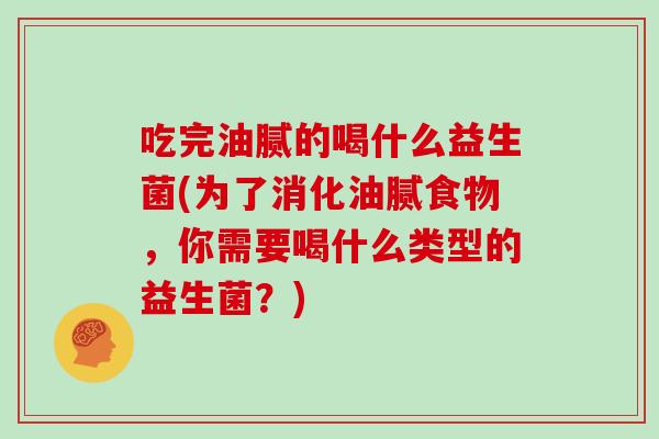 吃完油腻的喝什么益生菌(为了消化油腻食物，你需要喝什么类型的益生菌？)