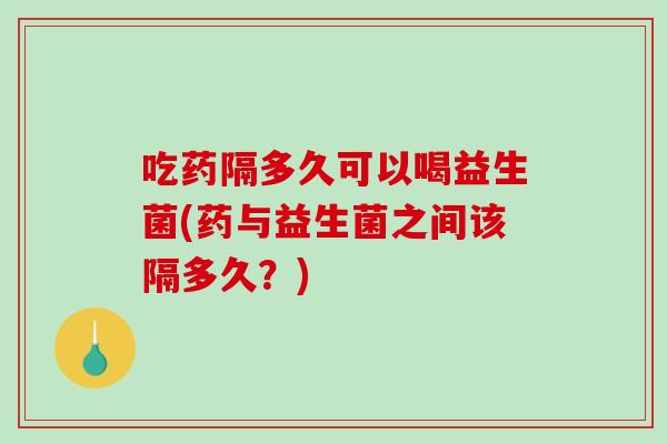 吃药隔多久可以喝益生菌(药与益生菌之间该隔多久?) 吃药隔多久可以喝益生菌(药与益生菌之间该隔多久?)