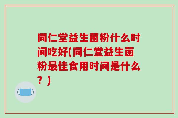 同仁堂益生菌粉什么时间吃好(同仁堂益生菌粉最佳食用时间是什么？)