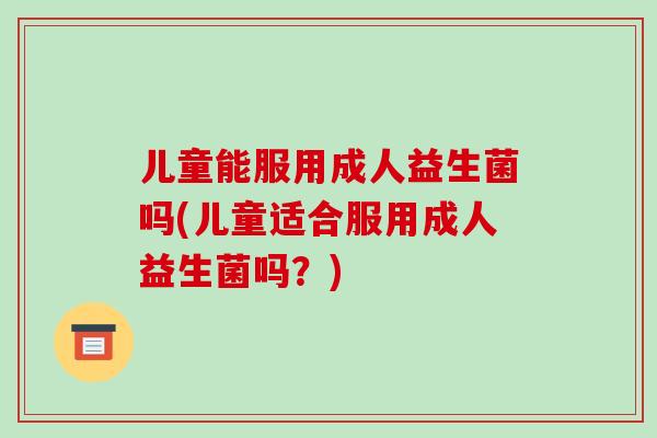 儿童能服用成人益生菌吗(儿童适合服用成人益生菌吗？)